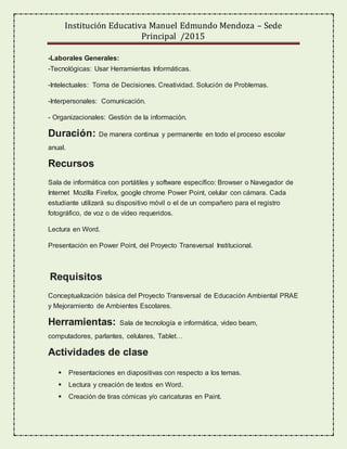 Institución Educativa Manuel Edmundo Mendoza – Sede
Principal /2015
-Laborales Generales:
-Tecnológicas: Usar Herramientas Informáticas.
-Intelectuales: Toma de Decisiones. Creatividad. Solución de Problemas.
-Interpersonales: Comunicación.
- Organizacionales: Gestión de la información.
Duración: De manera continua y permanente en todo el proceso escolar
anual.
Recursos
Sala de informática con portátiles y software específico: Browser o Navegador de
Internet Mozilla Firefox, google chrome Power Point, celular con cámara. Cada
estudiante utilizará su dispositivo móvil o el de un compañero para el registro
fotográfico, de voz o de vídeo requeridos.
Lectura en Word.
Presentación en Power Point, del Proyecto Transversal Institucional.
Requisitos
Conceptualización básica del Proyecto Transversal de Educación Ambiental PRAE
y Mejoramiento de Ambientes Escolares.
Herramientas: Sala de tecnología e informática, video beam,
computadores, parlantes, celulares, Tablet…
Actividades de clase
 Presentaciones en diapositivas con respecto a los temas.
 Lectura y creación de textos en Word.
 Creación de tiras cómicas y/o caricaturas en Paint.
 