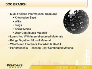 DOC BRANCH


 •  Multi-Faceted Informational Resource
      •  Knowledge Base
      •  Wikis
      •  Blogs
      •  Social Media
      •  User Contributed Material
 •  Launching With Internal-sourced Materials
 •  Brings Together Silos of Material
 •  Want/Need Feedback On What Is Useful
 •  Perforcepedia – leads to User Contributed Material
 