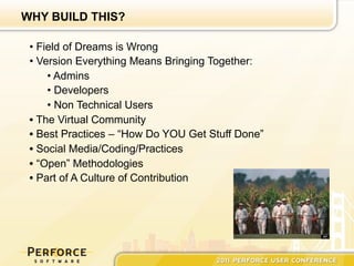 WHY BUILD THIS?

 •  Field of Dreams is Wrong
 •  Version Everything Means Bringing Together:
      •  Admins
      •  Developers
      •  Non Technical Users
 •  The Virtual Community
 •  Best Practices – “How Do YOU Get Stuff Done”
 •  Social Media/Coding/Practices
 •  “Open” Methodologies
 •  Part of A Culture of Contribution
 