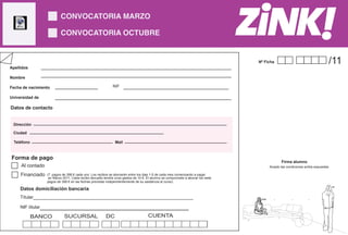 CONVOCATORIA MARZO

                           CONVOCATORIA OCTUBRE CREATIVIDAD PUBLICITARIA
                              FORMULARIO INSCRIPCIÓN


                                                                                                                                      Nº Ficha                                            /11
Apellidos

Nombre

Fecha de nacimiento                                          NIF

Universidad de

Datos de contacto

                                                                                                                       C.P
 Dirección

 Ciudad

  Teléfono                                                     Mail


Forma de pago
                                                                                                                                                       Firma alumno
     Al contado                                                                                                                                 Acepto las condiciones arriba expuestas

     Financiado    (7 pagos de 398 € cada uno. Los recibos se abonarán entre los dias 1-5 de cada mes comenzando a pagar
                    en Marzo 2011. Cada recibo devuelto tendrá unos gastos de 10 €. El alumno se compromete a abonar los siete
                   pagos de 398 € en las fechas previstas independentemente de su asistencia al curso)

     Datos domiciliación bancaria
                                                                                                                                                                                          -Hi




     Títular__________________________________________________________

                 ______________________________
                                                                                                                                        >bla!



     NIF titular                                                                                                                 >project)

             BANCO            SUCURSAL                   DC                         CUENTA
 