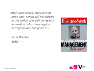 10




          Today’s businesses, especially the
            large ones, simply will not survive
            in this period of rapid change and
            innovation unless they acquire
            entrepreneurial competences.
                                                                              200
              Peter Drucker                                                     5
              1985 (!)




Flanders DC Kenniscentrum
                                           AG - The Entrepreneurial Manager
 
