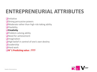 ENTREPRENEURIAL ATTRIBUTES
  Initiative
  Strong persuasive powers
  Moderate rather than high risk-taking ability
  Flexibility
  Creativity
  Problem-solving ability
  Need for achievement
  Imagination
  High belief in control of one’s own destiny
  Leadership
  Hard work
  N° 1 Predicting value : ????




Flanders DC Kenniscentrum
 