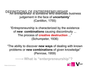 DEFINITIONS OFis someone who exercises business
   “An entrepreneur ENTREPRENEURSHIP
                            judgement in the face of uncertainty”
                                     (Cantillon, 1755)

             “Entrepreneurship is characterized by the existence
               of new combinations causing discontinuity ...
                   The process of creative destruction ...”
                            (Schumpeter, 1936)

      “The ability to discover new ways of dealing with known
        problems or new combinations of given knowledge”
                           (Penrose, 1959)
                               What is “enterpreneurship”?
13
Flanders DC Kenniscentrum
 