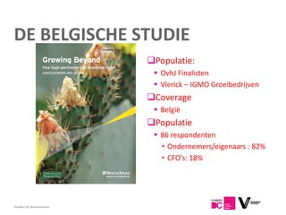 DE BELGISCHE STUDIE
                            Populatie:
                              OvhJ Finalisten
                              Vlerick – IGMO Groeibedrijven
                            Coverage
                              België
                            Populatie
                              86 respondenten
                               • Ondernemers/eigenaars : 82%
                               • CFO’s: 18%




Flanders DC Kenniscentrum
 
