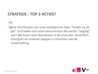 STRATEGIE : TOP 3 ACTIES?
       AO
       Het verscherpen van onze marktpositie door “harder op de
        gas” te drukken dan onze concurrenten die eerder “angstig”
        zijn? Wij kozen voor doorduwen in de crisis dan afwachten.
        Doorgaan als anderen stoppen is misschien wel de
        samenvatting.




Flanders DC Kenniscentrum
 