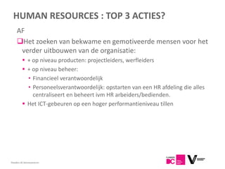 HUMAN RESOURCES : TOP 3 ACTIES?
     AF
     Het zoeken van bekwame en gemotiveerde mensen voor het
      verder uitbouwen van de organisatie:
           + op niveau producten: projectleiders, werfleiders
           + op niveau beheer:
            • Financieel verantwoordelijk
            • Personeelsverantwoordelijk: opstarten van een HR afdeling die alles
              centraliseert en beheert ivm HR arbeiders/bedienden.
           Het ICT-gebeuren op een hoger performantieniveau tillen




Flanders DC Kenniscentrum
 