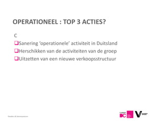 OPERATIONEEL : TOP 3 ACTIES?
       C
       Sanering ‘operationele’ activiteit in Duitsland
       Herschikken van de activiteiten van de groep
       Uitzetten van een nieuwe verkoopsstructuur




Flanders DC Kenniscentrum
 