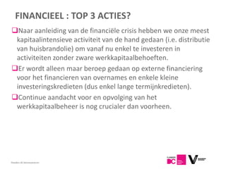 FINANCIEEL : TOP 3 ACTIES?
Naar aanleiding van de financiële crisis hebben we onze meest
 kapitaalintensieve activiteit van de hand gedaan (i.e. distributie
 van huisbrandolie) om vanaf nu enkel te investeren in
 activiteiten zonder zware werkkapitaalbehoeften.
Er wordt alleen maar beroep gedaan op externe financiering
 voor het financieren van overnames en enkele kleine
 investeringskredieten (dus enkel lange termijnkredieten).
Continue aandacht voor en opvolging van het
 werkkapitaalbeheer is nog crucialer dan voorheen.




Flanders DC Kenniscentrum
 