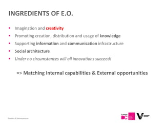 INGREDIENTS OF E.O.
 Imagination and creativity
 Promoting creation, distribution and usage of knowledge
 Supporting information and communication infrastructure
 Social architecture
 Under no circumstances will all innovations succeed!


          => Matching Internal capabilities & External opportunities




Flanders DC Kenniscentrum
 