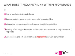 WHAT DOES IT REQUIRE ? (LINK WITH PERFORMANCE
!)
Devise a coherent strategic focus

Assessment of emerging entrepreneurial opportunities

Integration entrepreneurial pathways with existing activities

Timing of strategic decisions in line with environmental requirements (
 = speed)

Excellence in project execution : 5% inspiration and 95% perspiration




Flanders DC Kenniscentrum
 