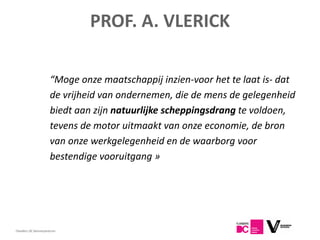 PROF. A. VLERICK

                     “Moge onze maatschappij inzien-voor het te laat is- dat
                     de vrijheid van ondernemen, die de mens de gelegenheid
                     biedt aan zijn natuurlijke scheppingsdrang te voldoen,
                     tevens de motor uitmaakt van onze economie, de bron
                     van onze werkgelegenheid en de waarborg voor
                     bestendige vooruitgang »




7
Flanders DC Kenniscentrum
 