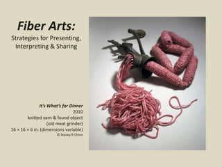 Fiber Arts:
Strategies for Presenting,
Interpreting & Sharing
It’s What’s for Dinner
2010
knitted yarn & found object
(old meat grinder)
16 × 16 × 6 in. (dimensions variable)
© Stacey R Chinn
 