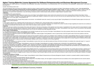 Agitavi Training Materials License Agreement for Software Entrepreneurship and Business Management Courses
PLEASE READ THE TERMS CAREFULLY. BY READING THIS AGREEMENT AND USING THE MATERIALS, YOU ACKNOWLEDGE THAT YOU HAVE READ THIS AGREEMENT, UNDERSTAND IT AND AGREE TO
BE BOUND BY IT.
PLEASE TAKE SPECIAL NOTE THAT:
This License Agreement sets out the terms and conditions on which the Licensor is willing to license the Licensee to use and reproduce the Agitavi Training Materials (as defined in clause 1 below) but only for the
purposes of (i) delivering Software Entrepreneurship and Business Management education to tertiary students (as defined in clause 1 below). The Agitavi Training Materials, whether in whole or in part, are
not to be used by the Licensee to deliver commercial short course or education to commercial companies and/or staff, contractors or consultants involved or employed by commercial companies, government
departments or non-governmental organisations, or any other training or education provider to without express written permission of Agitavi Research Corporation Limited
1 Definitions
For the purposes of this License Agreement:
1.1 the Agitavi Training Materials means originals and copies of any and all Agitavi Training Materials that the Licensor sends to the Licensee from time to time, including (without limitation) those Agitavi Training
Materials set out in Section 1 of Schedule 1 to this License Agreement as supplemented, adapted or modified by the Licensor from time to time and any new materials based wholly or partly on the content, structure or
ideas contained in any of those Agitavi Training Materials; and
2 License
The Licensor hereby grants and the Licensee hereby accepts a non-exclusive, non-transferable license (the License) to use and copy the Agitavi Training Materials for the Permitted Purposes subject to the terms and
conditions of this License Agreement.
3 Term
3.1 The License is valid from the 1st September 2007 and shall continue until 1st September 2012, unless terminated earlier in accordance with clause 9.
3.2 The parties may agree to extend the duration of the License beyond the Term. In the event of the parties agreeing to such renewal of the License, the parties will begin negotiating the revised terms and conditions of
the License and any associated license fees and costs in order to have the renewed License in place from 1st July 2012.
4 Payments
Subject to the terms and conditions of any renewal of the License under clause 3.2, there are no license fees or other payments due to the Licensor in consideration for the License under this License Agreement, except
for any fees and/or other costs associated with obtaining the Licensor’s approval to any adaptation, modification or reproduction of any Agitavi Training Materials under clause 5.3 and for any production costs associated
with any training package developed under the License during the Term for which the Licensee will be solely responsible and liable.
5 Use of Agitavi Training Materials
5.1 The Licensee may only use the Agitavi Training Materials for the Permitted Purposes and may not use any of the Agitavi Training Materials for any other purpose(s) without the prior written consent of and entering
into a separate license agreement on terms to be negotiated with the Licensee.
5.2 The Licensee may, without the Licensor’s prior written agreement, adapt and/or modify the Agitavi Training Materials in order to customize them to the fit the specific needs of the full time students to which the
Licensee provides education.
5.3 The Licensee must ensure that the Licensor has had prior sight of and has provided its approval in writing to any adaptation and/or modification of any Agitavi Training Materials before the Licensee commences use
of such adapted and/or modified Agitavi Training Materials in the delivery of education to any of its students under the License in order for the Licensor to assure itself that the Agitavi Training Materials in question have
been adapted and/or modified suitably. The Licensor’s approval to any adaptation, modification or reproduction of any Agitavi Training Materials must be sought and the Licensor’s approval or otherwise will be provided
in accordance with the Licensor’s approval process, the documentation relating to which is set out in Schedule 2 to this License Agreement.
5.4 The Licensee shall not:
5.4.1 sell, part with possession of or distribute any Agitavi Training Materials to anyone other than its own staff and students and those of the tutors and trainers in its institution who comply with clause 7.2.1 as part of
the relevant printed course materials; or
5.4.2 copy or otherwise use any of the Agitavi Training Materials or permit any of the Agitavi Training Materials to be copied or otherwise used in contravention of any applicable laws or regulations.
5.5 Day-to-day responsibility for the adaptation, modification, control, disclosure and distribution of the Agitavi Training Materials shall reside with the Licensee’s personnel or such other suitable representative of the
Licensee as the Licensee shall nominate and notify to the Licensor in writing from time to time, provided that overall responsibility and liability for ensuring compliance with (and therefore any non-compliance with) the
terms and conditions of this License Agreement in relation to any use of any of the Agitavi Training Materials shall remain with the Licensee.
6 No Other License
The Licensee shall neither use nor copy any of the Agitavi Training Materials other than in accordance with the License expressly granted by this License Agreement. The Licensee shall not disclose or distribute any of
the Agitavi Training Materials to any person other than in accordance with clause 5.4. The Licensee shall instruct its tutors, lecturers and researchers not to use, copy, disclose or distribute any of the Agitavi Training
Materials for any purpose other than the provision of training to full time students of the Licensee’s educational institution. The Licensee shall recover from its tutors and trainers all Agitavi Training Materials held by them
upon their ceasing to be employed or engaged as tutors or trainers of the Licensee’s Coach Education Agitavi and shall instruct such tutors and trainers to make no further use of any information contained in the Agitavi
Training Materials.
7 Conditions and Delivery of Training
7.1 This License Agreement only relates to the use of Agitavi Training Materials to deliver Software Entrepreneurship and Business Management education to students to a standard suitable to enable the students to
make use of the training materials.
7.2 The Licensee shall ensure that all training delivered under the License shall:
7.2.1 be conducted only by tutors and trainers who have relevant backgrounds in the software industry, who have agreed to comply with the terms and conditions of this License Agreement and who meet the relevant
education delivery standards as set out by the licensee; and
7.2.2 use only Agitavi Training Materials provided or approved by the Licensor.
The Licensor will from time to time request evidence of the Licensee’s delivery strategy and that the Licensee’s deliverers of training under the License comply with clause 7.2.1.
7.3 The Licensor also reserves the right to verify at any time in accordance with clause 10 that the Licensee is complying with the License, and that the Agitavi Training Materials and any adaptations and/or modifications
thereof are being used appropriately and in accordance with the License in the delivery of training to any of the Licensee’s students in order to safeguard the Agitavi name and reputation for quality training delivery.
 