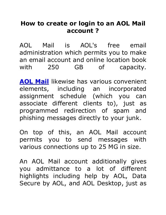 How to create or login to an AOL Mail
account ?
AOL Mail is AOL's free email
administration which permits you to make
an email account and online location book
with 250 GB of capacity.
AOL Mail likewise has various convenient
elements, including an incorporated
assignment schedule (which you can
associate different clients to), just as
programmed redirection of spam and
phishing messages directly to your junk.
On top of this, an AOL Mail account
permits you to send messages with
various connections up to 25 MG in size.
An AOL Mail account additionally gives
you admittance to a lot of different
highlights including help by AOL, Data
Secure by AOL, and AOL Desktop, just as
 