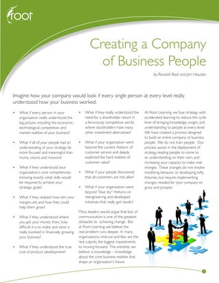 Creating a Company of Business People
1
•	 What if every person in your
organization really understood the
big picture, including the economic,
technological, competitive, and
market realities of your business?
•	 What if all of your people had an
understanding of your strategy far
more focused and meaningful than
murky visions and missions?
•	 What if they understood your
organization’s core competencies,
knowing exactly what skills would
be required to achieve your
strategic goals?
•	 What if they realized how slim your
margins are and how they could
help them grow?
•	 What if they understood where
you got your money from, how
difficult it is to make, and what is
really involved in financially growing
your business?
•	 What if they understood the true
cost of product development?
•	 What if they really understood the
need for a shareholder return in
a ferociously competitive world,
where stockholders have many
other investment alternatives?
•	 What if your organization went
beyond the current rhetoric of
customer service and deeply
explored the hard realities of
customer value?
•	 What if your people discovered
that all customers are not alike?
•	 What if your organization went
beyond “blue sky” rhetoric on
reengineering and developed
initiatives that really got results?
Many leaders would argue that lack of
communication is one of the greatest
obstacles to achieving change. But
at Root Learning, we believe the
real problem runs deeper. In many
organizations, mistrust and fear are the
real culprits, the biggest impediments
to moving forward. The antidote, we
believe, is knowledge – knowledge
about the core business realities that
shape an organization’s future.
At Root Learning, we fuse strategy with
accelerated learning to reduce the cycle
time of bringing knowledge, insight, and
understanding to people at every level.
We have created a process designed
to build an entire company of business
people. We do not train people. Our
process assists in the deployment of
strategy, leading people to come to
an understanding on their own, and
increasing your capacity to make vital
changes. These changes do not involve
modifying behavior or developing lofty
theories, but require implementing
changes needed for your company to
grow and prosper.
Creating a Company
of Business People
by Randall Root and Jim Haudan
Imagine how your company would look if every single person at every level really
understood how your business worked.
 