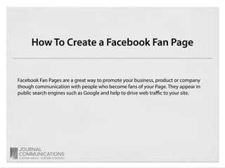 How To Create a Facebook Fan Page


Facebook Fan Pages are a great way to promote your business, product or company
though communication with people who become fans of your Page. They appear in
public search engines such as Google and help to drive web traﬃc to your site.
 