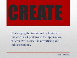 CREATE
Challenging the traditional definition of
this word as it pertains to the application
of “creative” as used in advertising and
public relations.
© 2013 Bill Barlow

 