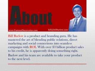 About
www.FamousDiscoveries.com

bill@billbarlow.com

Bill Barlow is a product and branding guru. He has
mastered the art ...