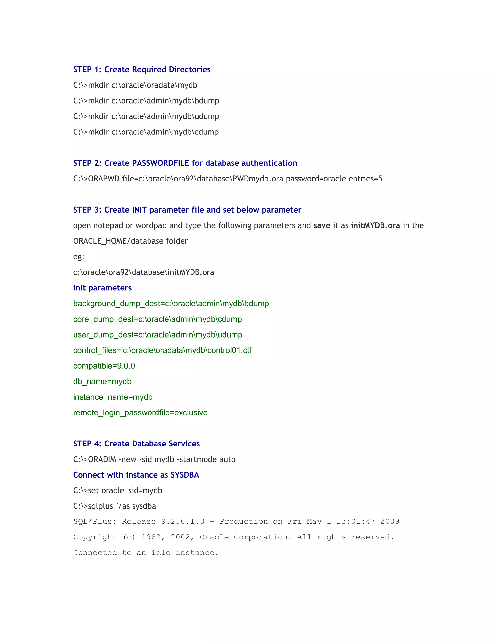STEP 1: Create Required Directories
C:>mkdir c:oracleoradatamydb
C:>mkdir c:oracleadminmydbbdump
C:>mkdir c:oracleadminmydbudump
C:>mkdir c:oracleadminmydbcdump

STEP 2: Create PASSWORDFILE for database authentication
C:>ORAPWD file=c:oracleora92databasePWDmydb.ora password=oracle entries=5

STEP 3: Create INIT parameter file and set below parameter
open notepad or wordpad and type the following parameters and save it as initMYDB.ora in the
ORACLE_HOME/database folder
eg:
c:oracleora92databaseinitMYDB.ora
init parameters
background_dump_dest=c:oracleadminmydbbdump
core_dump_dest=c:oracleadminmydbcdump
user_dump_dest=c:oracleadminmydbudump
control_files='c:oracleoradatamydbcontrol01.ctl'
compatible=9.0.0
db_name=mydb
instance_name=mydb
remote_login_passwordfile=exclusive

STEP 4: Create Database Services
C:>ORADIM -new -sid mydb -startmode auto
Connect with instance as SYSDBA
C:>set oracle_sid=mydb
C:>sqlplus "/as sysdba"
SQL*Plus: Release 9.2.0.1.0 - Production on Fri May 1 13:01:47 2009
Copyright (c) 1982, 2002, Oracle Corporation. All rights reserved.
Connected to an idle instance.

 