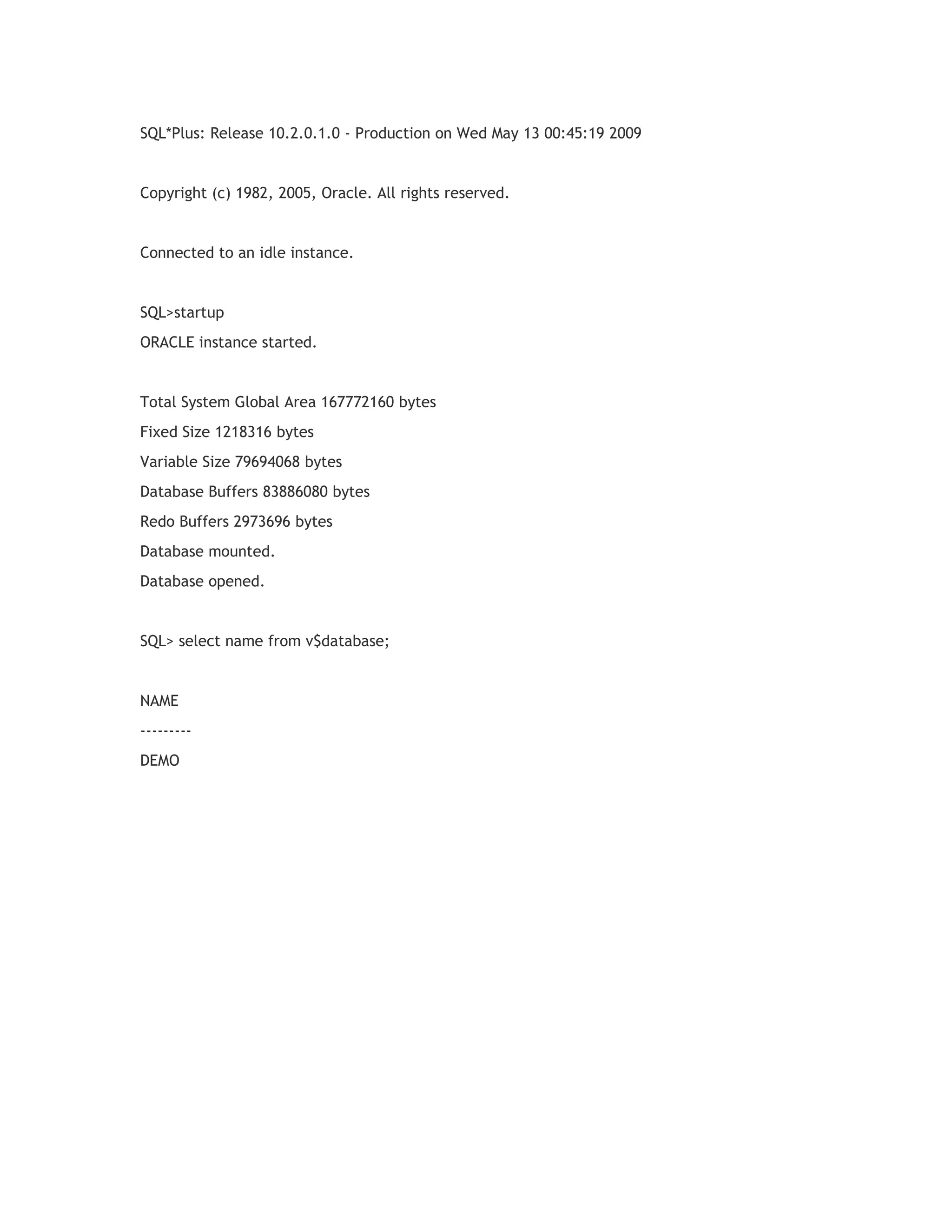 SQL*Plus: Release 10.2.0.1.0 - Production on Wed May 13 00:45:19 2009

Copyright (c) 1982, 2005, Oracle. All rights reserved.

Connected to an idle instance.

SQL>startup
ORACLE instance started.

Total System Global Area 167772160 bytes
Fixed Size 1218316 bytes
Variable Size 79694068 bytes
Database Buffers 83886080 bytes
Redo Buffers 2973696 bytes
Database mounted.
Database opened.

SQL> select name from v$database;

NAME
--------DEMO

 