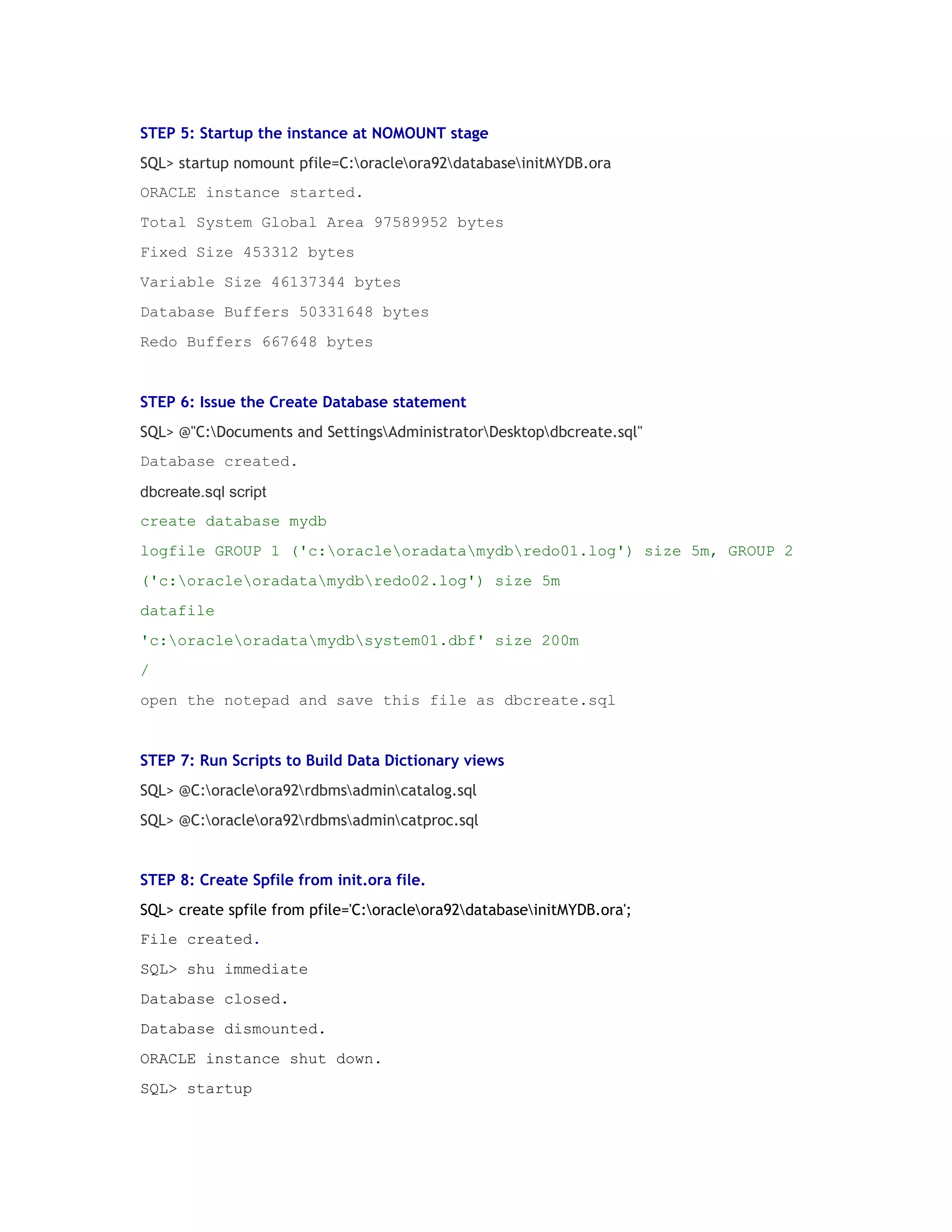 STEP 5: Startup the instance at NOMOUNT stage
SQL> startup nomount pfile=C:oracleora92databaseinitMYDB.ora
ORACLE instance started.
Total System Global Area 97589952 bytes
Fixed Size 453312 bytes
Variable Size 46137344 bytes
Database Buffers 50331648 bytes
Redo Buffers 667648 bytes

STEP 6: Issue the Create Database statement
SQL> @"C:Documents and SettingsAdministratorDesktopdbcreate.sql"
Database created.
dbcreate.sql script
create database mydb
logfile GROUP 1 ('c:oracleoradatamydbredo01.log') size 5m, GROUP 2
('c:oracleoradatamydbredo02.log') size 5m
datafile
'c:oracleoradatamydbsystem01.dbf' size 200m
/
open the notepad and save this file as dbcreate.sql

STEP 7: Run Scripts to Build Data Dictionary views
SQL> @C:oracleora92rdbmsadmincatalog.sql
SQL> @C:oracleora92rdbmsadmincatproc.sql

STEP 8: Create Spfile from init.ora file.
SQL> create spfile from pfile='C:oracleora92databaseinitMYDB.ora';
File created.
SQL> shu immediate
Database closed.
Database dismounted.
ORACLE instance shut down.
SQL> startup

 