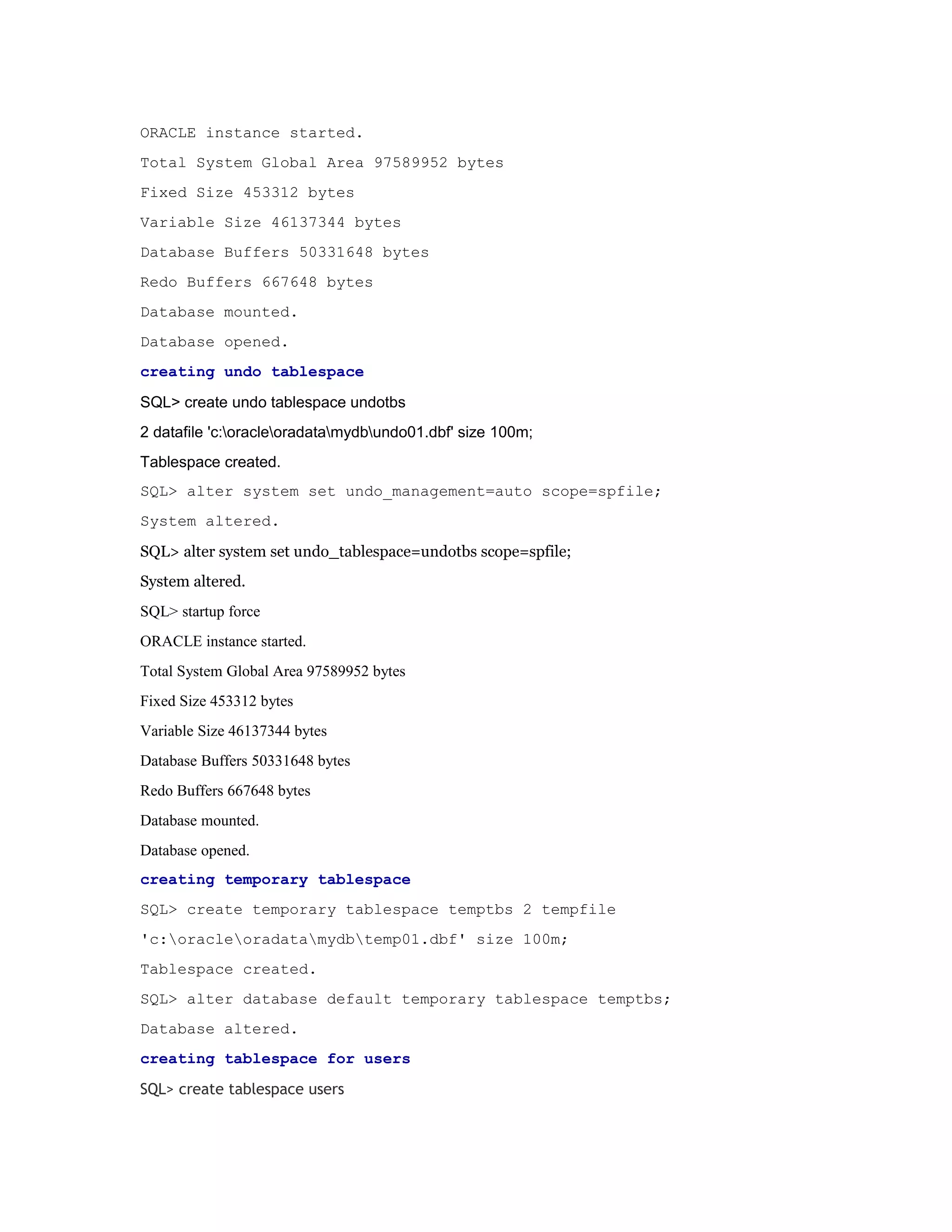 ORACLE instance started.
Total System Global Area 97589952 bytes
Fixed Size 453312 bytes
Variable Size 46137344 bytes
Database Buffers 50331648 bytes
Redo Buffers 667648 bytes
Database mounted.
Database opened.
creating undo tablespace
SQL> create undo tablespace undotbs
2 datafile 'c:oracleoradatamydbundo01.dbf' size 100m;
Tablespace created.
SQL> alter system set undo_management=auto scope=spfile;
System altered.
SQL> alter system set undo_tablespace=undotbs scope=spfile;
System altered.
SQL> startup force
ORACLE instance started.
Total System Global Area 97589952 bytes
Fixed Size 453312 bytes
Variable Size 46137344 bytes
Database Buffers 50331648 bytes
Redo Buffers 667648 bytes
Database mounted.
Database opened.
creating temporary tablespace
SQL> create temporary tablespace temptbs 2 tempfile
'c:oracleoradatamydbtemp01.dbf' size 100m;
Tablespace created.
SQL> alter database default temporary tablespace temptbs;
Database altered.
creating tablespace for users
SQL> create tablespace users

 