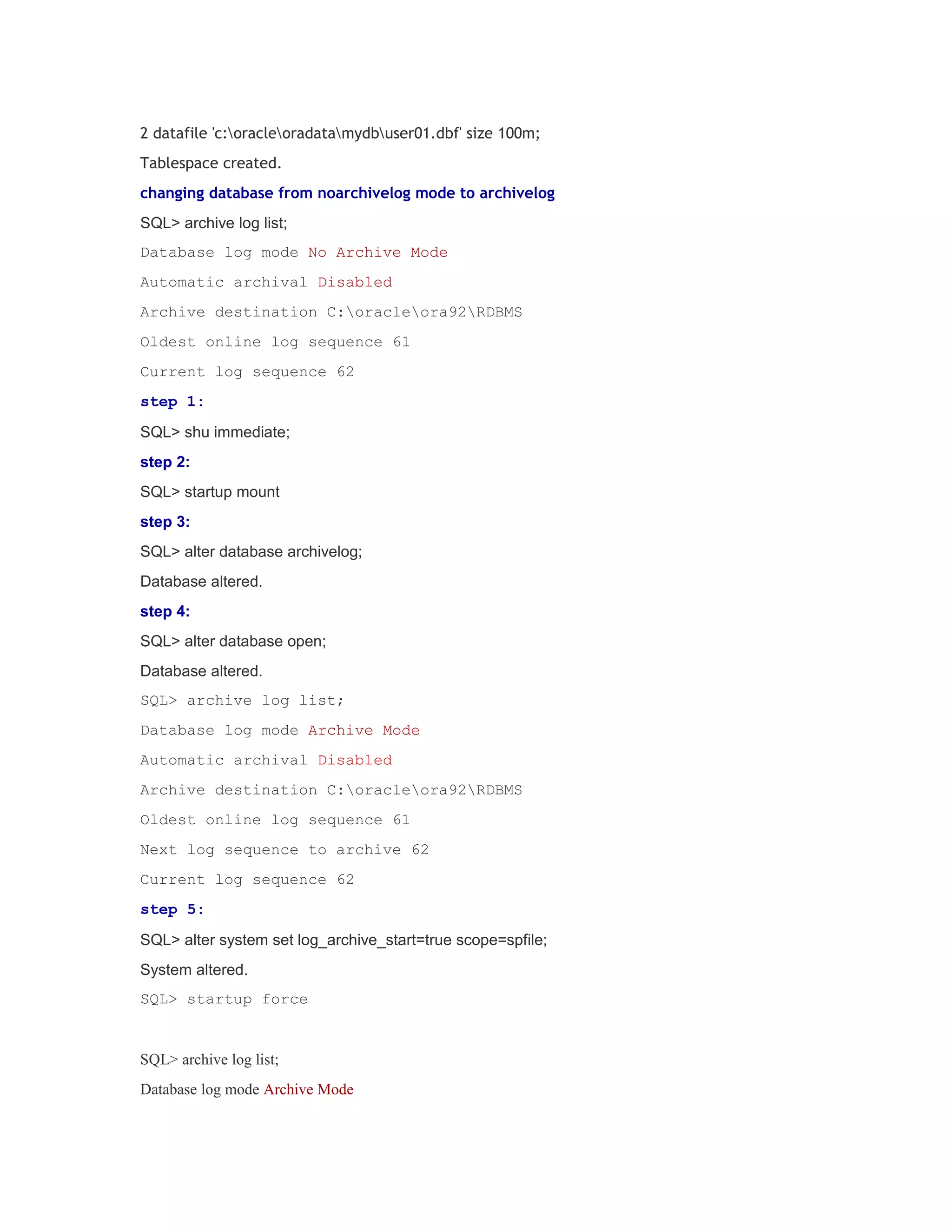 2 datafile 'c:oracleoradatamydbuser01.dbf' size 100m;
Tablespace created.
changing database from noarchivelog mode to archivelog
SQL> archive log list;
Database log mode No Archive Mode
Automatic archival Disabled
Archive destination C:oracleora92RDBMS
Oldest online log sequence 61
Current log sequence 62
step 1:
SQL> shu immediate;
step 2:
SQL> startup mount
step 3:
SQL> alter database archivelog;
Database altered.
step 4:
SQL> alter database open;
Database altered.
SQL> archive log list;
Database log mode Archive Mode
Automatic archival Disabled
Archive destination C:oracleora92RDBMS
Oldest online log sequence 61
Next log sequence to archive 62
Current log sequence 62
step 5:
SQL> alter system set log_archive_start=true scope=spfile;
System altered.
SQL> startup force

SQL> archive log list;
Database log mode Archive Mode

 