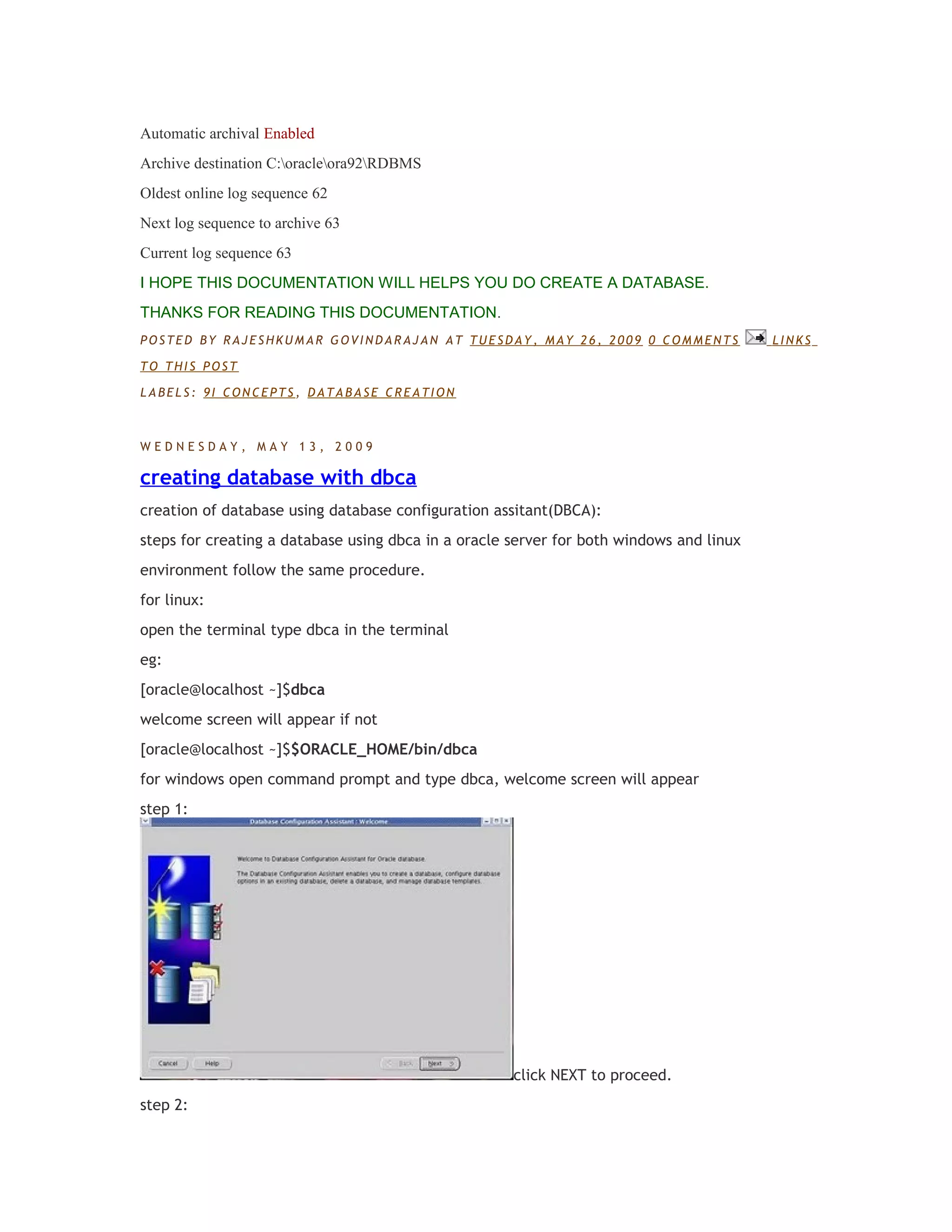 Automatic archival Enabled
Archive destination C:oracleora92RDBMS
Oldest online log sequence 62
Next log sequence to archive 63
Current log sequence 63
I HOPE THIS DOCUMENTATION WILL HELPS YOU DO CREATE A DATABASE.
THANKS FOR READING THIS DOCUMENTATION.
POSTED BY RAJESHKUMAR GOVINDARAJAN AT TUESDAY, MAY 26, 2009 0 COMMENTS
TO THIS POST
LABELS: 9I CONCEPTS, DATABASE CREATION

WEDNESDAY, MAY 13, 2009

creating database with dbca
creation of database using database configuration assitant(DBCA):
steps for creating a database using dbca in a oracle server for both windows and linux
environment follow the same procedure.
for linux:
open the terminal type dbca in the terminal
eg:
[oracle@localhost ~]$dbca
welcome screen will appear if not
[oracle@localhost ~]$$ORACLE_HOME/bin/dbca
for windows open command prompt and type dbca, welcome screen will appear
step 1:

click NEXT to proceed.
step 2:

LINKS

 