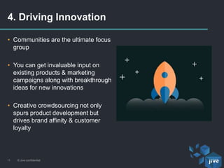 • Communities are the ultimate focus
group
• You can get invaluable input on
existing products & marketing
campaigns along with breakthrough
ideas for new innovations
• Creative crowdsourcing not only
spurs product development but
drives brand affinity & customer
loyalty
4. Driving Innovation
© Jive confidential11
 