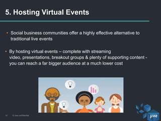 5. Hosting Virtual Events
© Jive confidential12
• Social business communities offer a highly effective alternative to
traditional live events
• By hosting virtual events – complete with streaming
video, presentations, breakout groups & plenty of supporting content -
you can reach a far bigger audience at a much lower cost
 