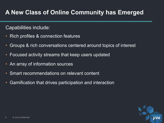 A New Class of Online Community has Emerged
© Jive confidential6
Capabilities include:
• Rich profiles & connection features
• Groups & rich conversations centered around topics of interest
• Focused activity streams that keep users updated
• An array of information sources
• Smart recommendations on relevant content
• Gamification that drives participation and interaction
 