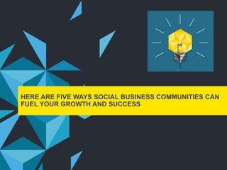 HERE ARE FIVE WAYS SOCIAL BUSINESS COMMUNITIES CAN
FUEL YOUR GROWTH AND SUCCESS
 