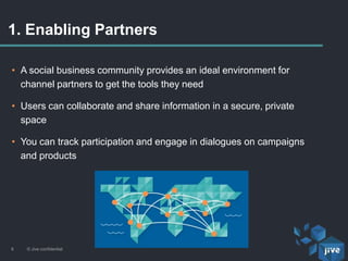 1. Enabling Partners
© Jive confidential8
• A social business community provides an ideal environment for
channel partners to get the tools they need
• Users can collaborate and share information in a secure, private
space
• You can track participation and engage in dialogues on campaigns
and products
 
