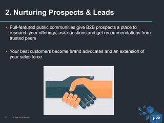 2. Nurturing Prospects & Leads
© Jive confidential9
• Full-featured public communities give B2B prospects a place to
research your offerings, ask questions and get recommendations from
trusted peers
• Your best customers become brand advocates and an extension of
your sales force
 
