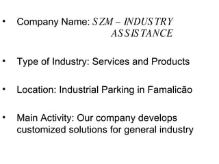 Company Name:  SZM – INDUSTRY  ASSISTANCE Type of Industry: Services and Products Location: Industrial Parking in Famalicão Main Activity: Our company develops customized solutions for general industry 
