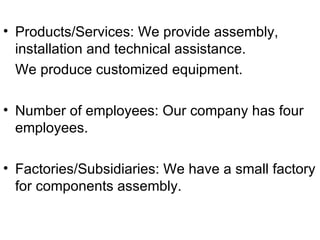 Products/Services: We provide assembly, installation and technical assistance. We produce customized equipment. Number of employees: Our company has four employees. Factories/Subsidiaries: We have a small factory for components assembly. 