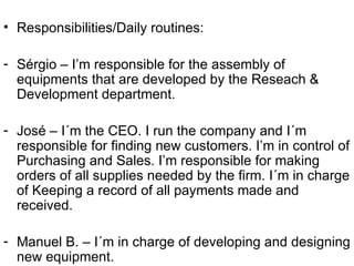 Responsibilities/Daily routines: Sérgio – I’m responsible for the assembly of equipments that are developed by the Reseach & Development department. José – I´m the CEO. I run the company and I´m responsible for finding new customers. I’m in control of Purchasing and Sales. I’m responsible for making orders of all supplies needed by the firm. I´m in charge of Keeping a record of all payments made and received.  Manuel B. – I´m in charge of developing and designing new equipment. 