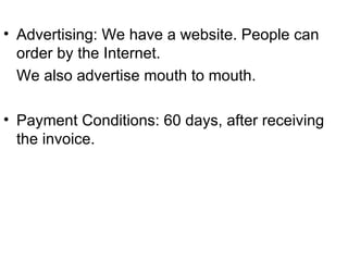 Advertising: We have a website. People can order by the Internet. We also advertise mouth to mouth. Payment Conditions: 60 days, after receiving the invoice. 