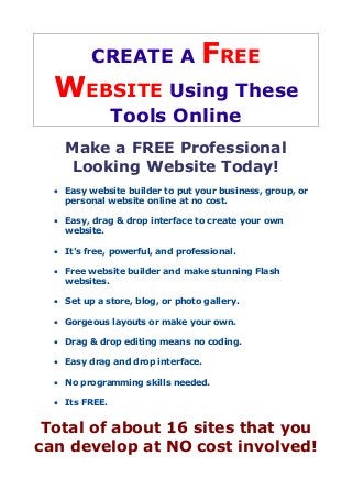 CREATE A FREE
WEBSITE Using These
Tools Online
Make a FREE Professional
Looking Website Today!
 Easy website builder to put your business, group, or
personal website online at no cost.
 Easy, drag & drop interface to create your own
website.
 It's free, powerful, and professional.
 Free website builder and make stunning Flash
websites.
 Set up a store, blog, or photo gallery.
 Gorgeous layouts or make your own.
 Drag & drop editing means no coding.
 Easy drag and drop interface.
 No programming skills needed.
 Its FREE.
Total of about 16 sites that you
can develop at NO cost involved!
 