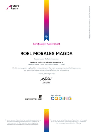 Certificate of Achievement
ROEL MORALES MAGDA
has completed the following course:
CREATE A PROFESSIONAL ONLINE PRESENCE
UNIVERSITY OF LEEDS AND INSTITUTE OF CODING
On this course, you've explored the various elements that make up your professional online presence
and learnt how to exist online without affecting your employability.
2 weeks, 2 hours per week
Meg Pickard
Lead Educator
Issued
16th
May
2020.
futurelearn.com/certificates/o970862
The person named on this certificate has completed the activities in the
attached transcript. For more information about Certificates of
Achievement and the effort required to become eligible, visit
futurelearn.com/proof-of-learning/certificate-of-achievement.
This learner has not verified their identity. The certificate and transcript
do not imply the award of credit or the conferment of a qualification
from University of Leeds and Institute of Coding.
 