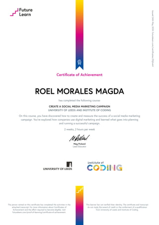 Certificate of Achievement
ROEL MORALES MAGDA
has completed the following course:
CREATE A SOCIAL MEDIA MARKETING CAMPAIGN
UNIVERSITY OF LEEDS AND INSTITUTE OF CODING
On this course, you have discovered how to create and measure the success of a social media marketing
campaign. You've explored how companies use digital marketing and learned what goes into planning
and running a successful campaign.
2 weeks, 2 hours per week
Meg Pickard
Lead Educator
Issued
24th
May
2020.
futurelearn.com/certificates/55jhxk4
The person named on this certificate has completed the activities in the
attached transcript. For more information about Certificates of
Achievement and the effort required to become eligible, visit
futurelearn.com/proof-of-learning/certificate-of-achievement.
This learner has not verified their identity. The certificate and transcript
do not imply the award of credit or the conferment of a qualification
from University of Leeds and Institute of Coding.
 
