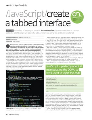 .net technique JavaScript



 JavaScript create                                                                                                                                                 l CD
                                                                                                                                                   Your essentia uire
                                                                                                                                                             ’ll req




a tabbed interface
                                                                                                                                                   All the files you
                                                                                                                                                                   al can be
                                                                                                                                                   for this tutori
                                                                                                                                                                    issue’s CD.
                                                                                                                                                   found on this




 Part one In the first of a two-part tutorial, Aaron Gustafson demonstrates how to create a
script for a lightweight yet powerful tabbed interface using CSS and basic JavaScript

Knowledge needed Basic JavaScript, (x)HTML, CSS                                           Feeling inspired, I set out to write the script we’ll walk through here. As with
Requires A text editor                                                                any great piece of writing, I needed a goal and a plan of action for reaching
                                                                                      it. What was the script going to do exactly? What were the constraints? What
Project time 30-45 minutes
                                                                                      sort of flexibility needed to be built in? I started with a list of requirements.
                                                                                      It needed to: work in any container-type element (most likely a div, but not
          I’ve always been intrigued by the concept of a tabbed interface. My         necessarily); separate the content into tabs based on the first encountered
          main issue with previous attempts at building one was that they             heading level; and offer a good deal of flexibility for styling.
          almost always required you to add extra markup to the document –                With those guidelines, I decided on the following steps for the code to use
such as section wrappers and a list of links that would become the tabs – so          as a blueprint: find any element classified as tabbed (that single class would be
they could be leveraged by JavaScript when constructing the interface.                the hook that triggers the script); parse the contents of that element, breaking
   I wanted to find a way around manually adding that cruft. After all, that          the content into chunks based on the first heading level encountered within it;
extra markup was useless without JavaScript on, so it made no sense for it to         generate the wrapper markup for each section and insert the content; generate
be hard-coded into the document to begin with. JavaScript is perfectly adept          the tab allowing access to that content; assign the appropriate event handlers to
at manipulating the DOM, so why not use it to inject all of the code necessary        the tabs; and append it all back into the document.
to drive the tabbed interface when we know it can actually be used? In other              The steps seemed pretty straightforward except the chunking bit; that would
words, I was yearning for an unobtrusive way to construct a tabbed interface.         require a little regular expression magic, but we’ll get to that shortly.
   Generating the markup needed for a widget via script is nothing new, but               With a plan in place, I threw together a simple page with a recipe for
the challenge lies in determining where to break the content up. I’d always felt      making a pumpkin pie. Here’s a rough overview of its markup:
the need for some sort of markup-based hook to indicate where the content
chunks should start and end. Then I realised that headings (h1-h6) – because
they create a document outline – were exactly the kind of natural language
section divider that I was looking for.
                                                                                       JavaScript is perfectly adept at
                                                                                       manipulating the DOM, so
                                                                                       we’ll use it to inject the code
                                                                                      <h1>Pumpkin Pie</h1>
                                                                                      <div class="tabbed">
                                                                                       <h2>Overview</h2>
                                                                                       <img src="pie.jpg" alt="" />
                                                                                       <p>Whether you're hosting a festive party or a casual get-together
                                                                                       with friends, our Pumpkin Pie will make entertaining easy!</p>
                                                                                       ...
                                                                                       <h2>Ingredients</h2>
                                                                                       ...
                                                                                      </div>

                                                                                      Next, I manually tweaked the page to determine what markup I wanted to
                                                                                      use in the final markup and what hooks I needed for styling. I opted for a
                                                                                      fairly traditional structure of wrapper divs, with the whole thing contained
                                                                                      within that initial container classified as tabbed. I decided the script would
                                                                                      use variable names based upon the concept of a filing cabinet (folders, tabs,
                                                                                      etc) and I carried it through to the generated markup as well, classifying each
                                                                                      division as a ‘folder’, with the first one receiving a class of visible since it would
                                                                                      be the one shown by default. I also classified each h2 as ‘hidden’ so they could
                                                                                      be removed from view, and then added the list of tabs to the end as ul.tab-list,
                                                                                      giving the currently active tab a class of, well, active.
Off the hook This script relies only on a single hook: a class of tabbed. All other       Finally, I changed the overall container’s class from tabbed to tabbed-
necessary markup is generated by the script when it runs                              on. The script itself will look for tabbed and then swap it for this new class



70     .net october 2009
 