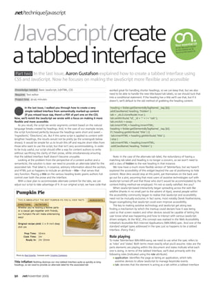 .net technique javascript



 JavaScript create                                                                                                                                                l CD




a tabbed interface
                                                                                                                                                  Your essentia uire
                                                                                                                                                            ’ll req
                                                                                                                                                  All the files you
                                                                                                                                                                  al can be
                                                                                                                                                  for this tutori
                                                                                                                                                                   issue’s CD.
                                                                                                                                                  found on this




Part two In the last issue, Aaron Gustafson explained how to create a tabbed interface using
CSS and JavaScript. Now he focuses on making the JavaScript more flexible and accessible

Knowledge needed Basic JavaScript, (x)HTML, CSS                                        worked great for handling shorter headings, so we can keep that, but we also
Requires Text editor                                                                   need to be able to handle the new title-based tab labels, so we should tuck that
                                                                                       into a conditional statement. If the heading has a title we’ll use that, but if it
Project time 30-45 minutes
                                                                                       doesn’t, we’ll default to the old method of grabbing the heading content.

         In the last issue, I walked you through how to create a very                  heading = folder.getElementsByTagName( _tag )[0];
          simple tabbed interface from semantically marked-up content                  addClassName( heading, ‘hidden’ );
          (if you missed issue 194, there’s a PDF of part one on the CD).              tab = _els.li.cloneNode( true );
Now, we’ll revisit the JavaScript we wrote with a focus on making it more              tab.setAttribute( ‘id’, _id + ‘-’ + i + ‘-tab’ );
flexible and more accessible.                                                          tab.onclick = swap;
   As you recall, the script we wrote segments content based on the natural            tab.innerHTML = heading.innerHTML;
language breaks created by headings. And, in the case of our example recipe,           heading = folder.getElementsByTagName( _tag )[0];
the script functioned perfectly because the headings were short and sweet –            if ( heading.getAttribute( ‘title’ ) ){
‘Ingredients’, ‘Directions’, etc. But if this same script is applied to content with    tab.innerHTML = heading.getAttribute( ‘title’ );
lengthier headings, the results would not be pretty (as the screengrab below           } else {
shows). It would be simple for us to brush this off and require short titles from       tab.innerHTML = heading.innerHTML;
those who want to use the script, but that isn’t very accommodating. In order           addClassName( heading, ‘hidden’ );
to be truly useful, our script should offer a way for content authors to write         }
without sacrificing the clarity of their prose, while simultaneously ensuring
that the tabbed interface itself doesn’t become unusable.                                  Note: In the case of the alternate tab label, the redundancy of having a
   Looking at the problem from the perspective of a content author and a               matching tab label and heading is no longer a concern, so we won’t need to
semanticist, the solution is clear: we need to provide an alternate label for the      add a class of hidden to the real heading in that instance.
associated tab. That label is, in essence, advisory information about the section,         We now have a much more flexible version of TabInterface, but we haven’t
and HTML just so happens to include an attribute – title – that serves that            explored the accessibility of this widget beyond the use of positioning to hide
very function. Placing a title on the various heading levels grants authors full       content. Most devs would stop at this point, pat themselves on the back and
control over both the prose and the interface.                                         go out for a pint, assuming that most users of assistive technologies surf with
   With a clear plan to accommodate alternate content for the tabs, we can             JavaScript turned off and that those who don’t would be accommodated by the
adjust our script to take advantage of it. In our original script, we have code that   content-hiding method we employed. I’m not so easily satisfied. Are you?
                                                                                           When JavaScript-based interactivity began spreading across the web like
                                                                                       wildfire (thanks in no small part to the advent of Ajax), several people within
                                                                                       the accessibility community began to realise that JavaScript and accessibility
                                                                                       need not be mutually exclusive; in fact some, most notably Derek Featherstone,
                                                                                       began evangelising that JavaScript could even improve accessibility.
                                                                                           The key to making assistive technology and JavaScript get along was
                                                                                       finding a mechanism by which the markup could declare how it was being
                                                                                       used so that screen readers and other devices would be capable of letting the
                                                                                       user know what was happening and how to interact with various JavaScript-
                                                                                       driven widgets. At the W3C, this concept was realised in the Web Accessibility
                                                                                       Initiative’s Accessible Rich Internet Applications (WAI-ARIA) spec. And one of the
                                                                                       standard widget types addressed in the spec just so happens to be a tabbed
                                                                                       interface. (Fancy that.)

                                                                                       Role playing
                                                                                       To make TabInterface WAI-ARIA-savvy, we need to use what the spec refers to
                                                                                       as ‘roles’ and ‘states’. Both terms mean exactly what you’d assume: roles are the
                                                                                       parts elements are playing within the document and states indicate what each
                                                                                       one is doing. In terms of the tabbed interface, we’ll deal primarily with the
                                                                                       following roles (indicated using the role attribute):
                                                                                             application: identifies the page as being an application, which tells
Title inflation Nothing destroys our nice tabbed interface quite as quickly as long          assistive devices to allow JavaScript to manage keystroke events
headings, so we need to provide an alternate label for the associated tab                    tab: denotes that the element is acting as a tab within a tabbed interface



90     .net november 2009
 