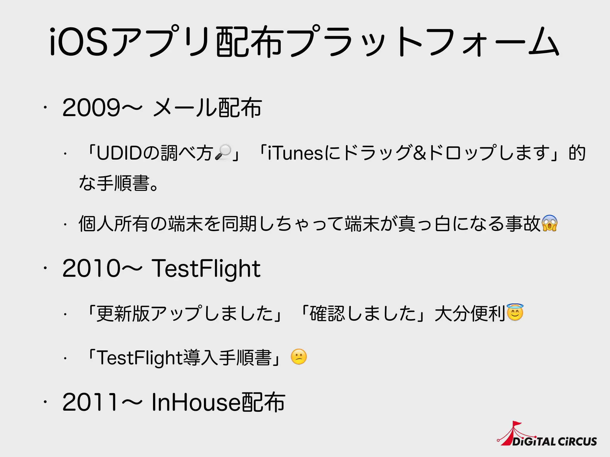 iOSアプリ配布プラットフォーム
• 2009∼ メール配布
• 「UDIDの調べ方🔎」「iTunesにドラッグ&ドロップします」的
な手順書。
• 個人所有の端末を同期しちゃって端末が真っ白になる事故😱
• 2010∼ TestFlight
• 「更新版アップしました」「確認しました」大分便利😇
• 「TestFlight導入手順書」😕
• 2011∼ InHouse配布
 