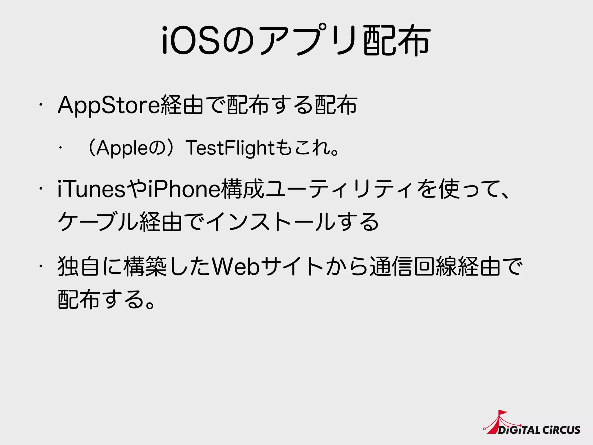 iOSのアプリ配布
• AppStore経由で配布する配布
• （Appleの）TestFlightもこれ。
• iTunesやiPhone構成ユーティリティを使って、 
ケーブル経由でインストールする
• 独自に構築したWebサイトから通信回線経由で 
配布する。
 