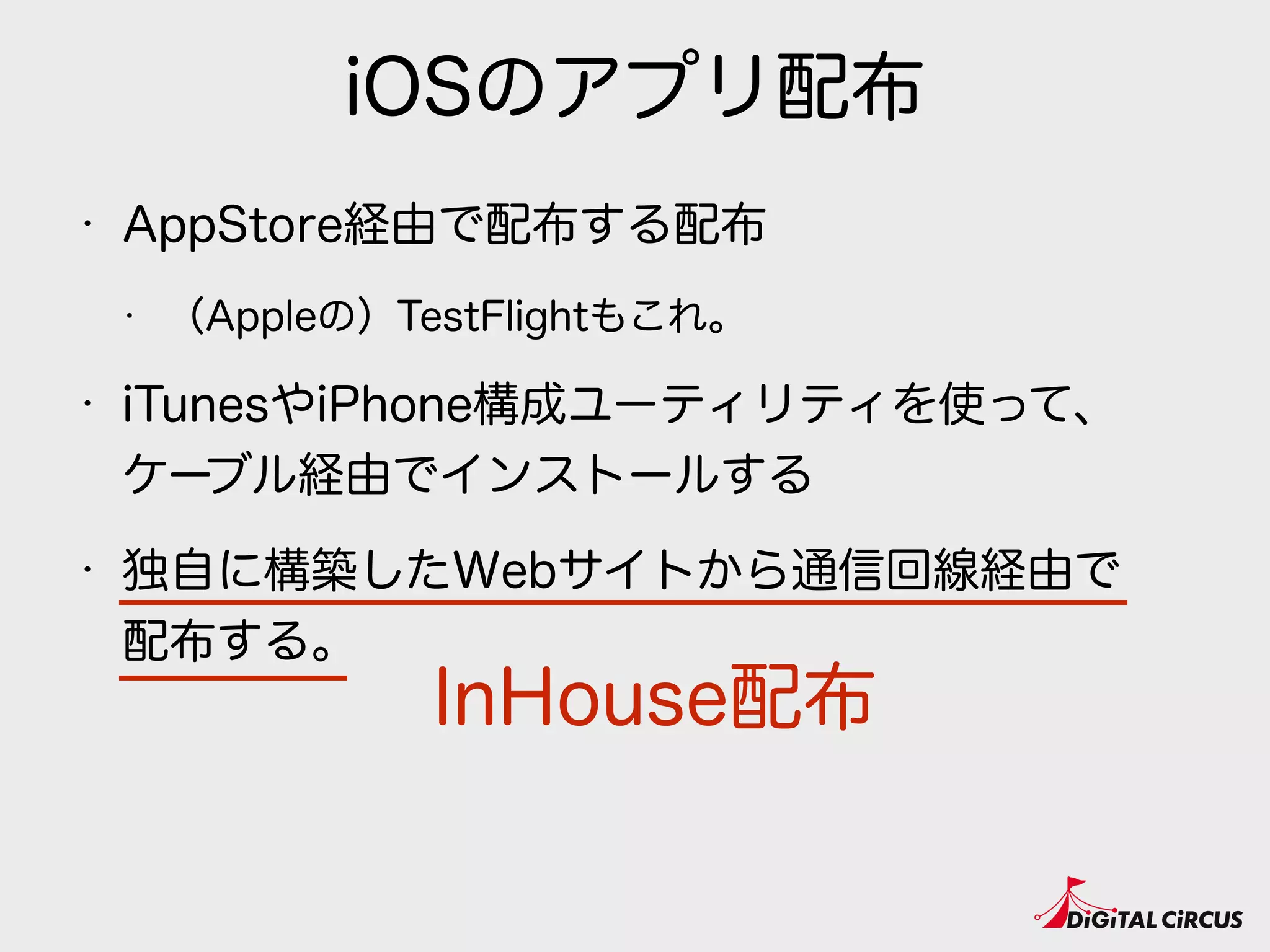 iOSのアプリ配布
• AppStore経由で配布する配布
• （Appleの）TestFlightもこれ。
• iTunesやiPhone構成ユーティリティを使って、 
ケーブル経由でインストールする
• 独自に構築したWebサイトから通信回線経由で 
配布する。
InHouse配布
 