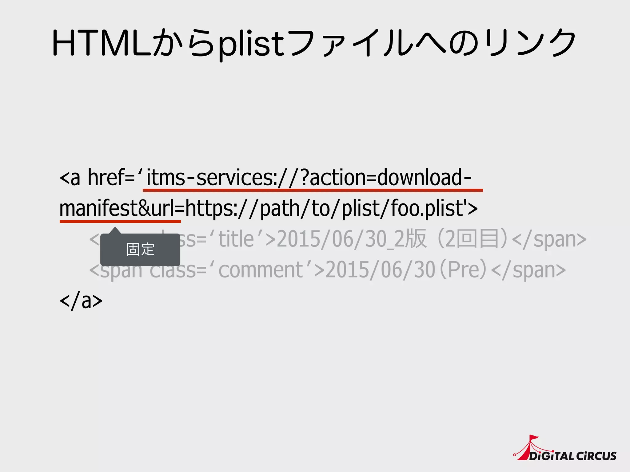 HTMLからplistファイルへのリンク
<a href=‘itms-services://?action=download-
manifest&url=https://path/to/plist/foo.plist'>
　　<span class=‘title’>2015/06/30_2版 （2回⽬目）</span>
　　<span class=‘comment’>2015/06/30（Pre）</span>
</a>
固定
 