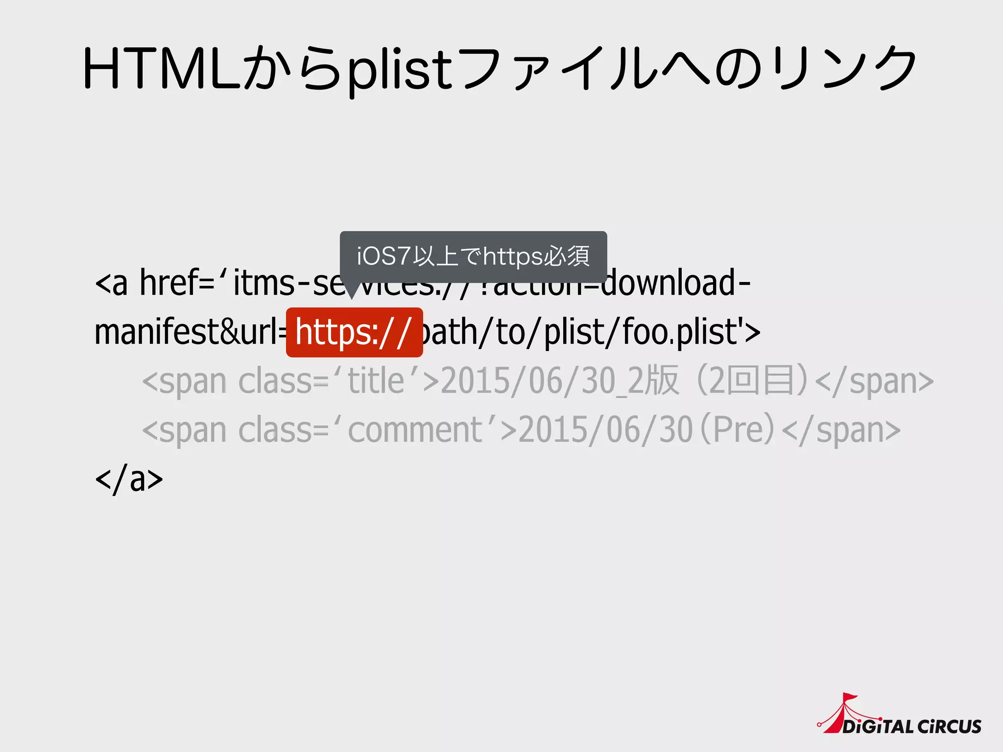 HTMLからplistファイルへのリンク
<a href=‘itms-services://?action=download-
manifest&url=https://path/to/plist/foo.plist'>
　　<span class=‘title’>2015/06/30_2版 （2回⽬目）</span>
　　<span class=‘comment’>2015/06/30（Pre）</span>
</a>
https://
iOS7以上でhttps必須
 