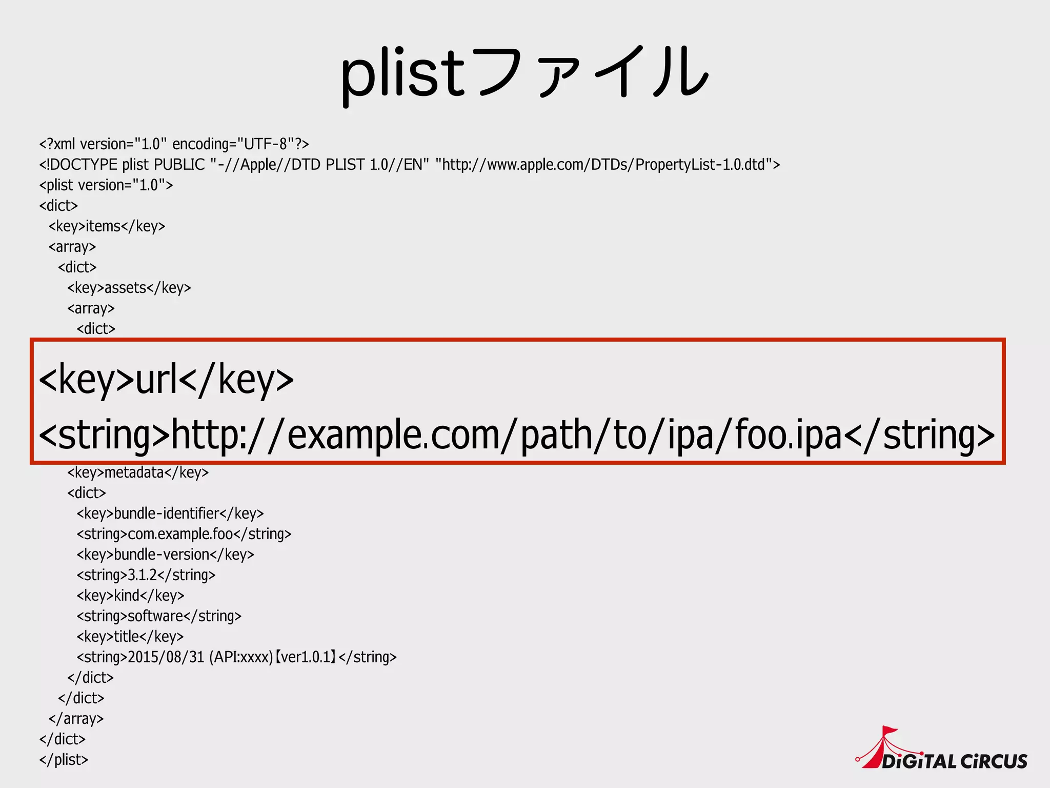 <?xml version="1.0" encoding="UTF-8"?>
<!DOCTYPE plist PUBLIC "-//Apple//DTD PLIST 1.0//EN" "http://www.apple.com/DTDs/PropertyList-1.0.dtd">
<plist version="1.0">
<dict>
<key>items</key>
<array>
<dict>
<key>assets</key>
<array>
<dict>
<key>kind</key>
<string>software-package</string>
<key>url</key>
<string>http://example.com/path/to/ipa/foo.ipa</string>
</dict>
</array>
<key>metadata</key>
<dict>
<key>bundle-identifier</key>
<string>com.example.foo</string>
<key>bundle-version</key>
<string>3.1.2</string>
<key>kind</key>
<string>software</string>
<key>title</key>
<string>2015/08/31 (API:xxxx)【ver1.0.1】</string>
</dict>
</dict>
</array>
</dict>
</plist>
plistファイル
<key>url</key>
<string>http://example.com/path/to/ipa/foo.ipa</string>
 
