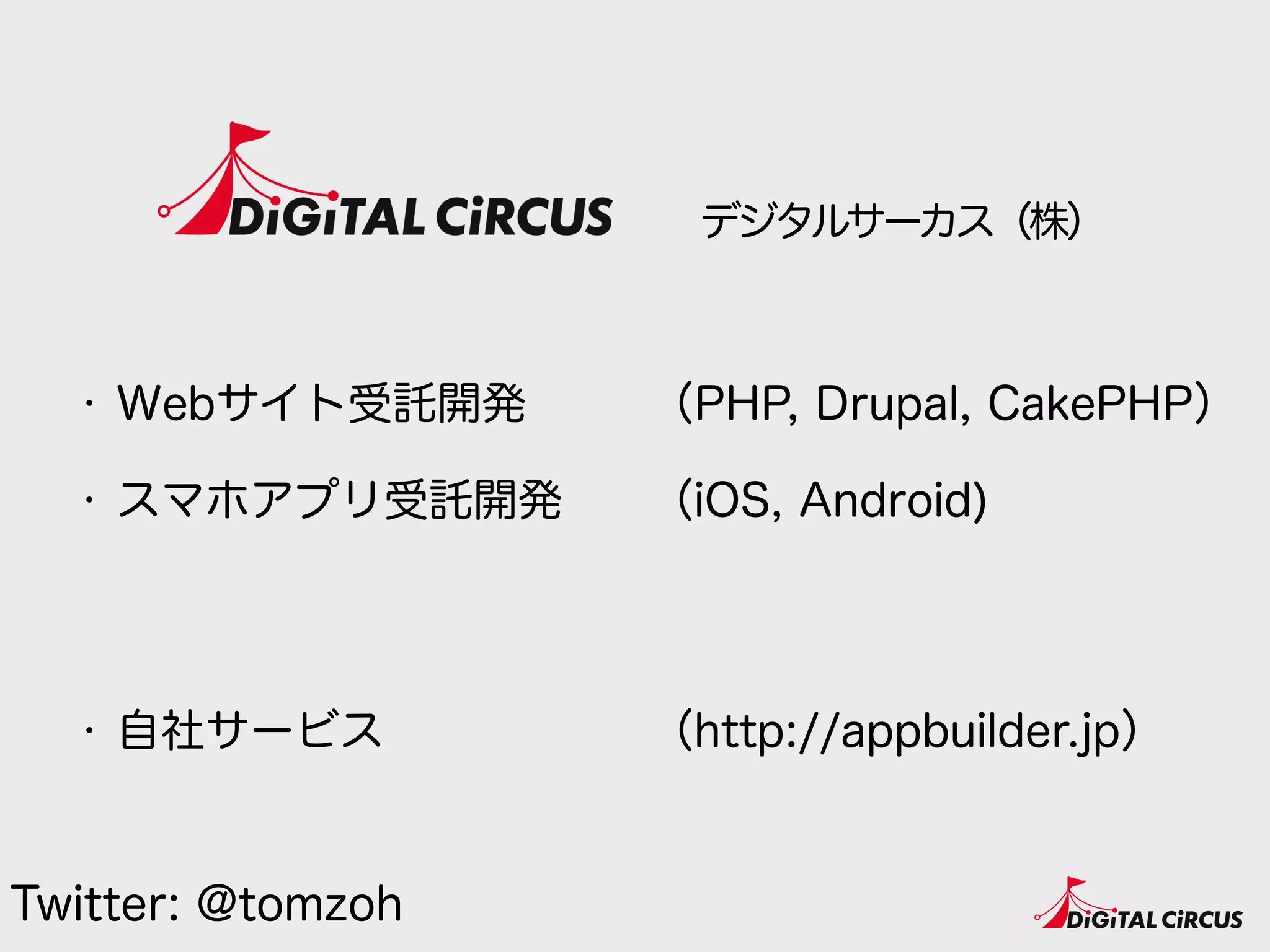デジタルサーカス（株）
・ Webサイト受託開発
・ スマホアプリ受託開発 
 
・ 自社サービス
（PHP, Drupal, CakePHP）
（iOS, Android) 
 
（http://appbuilder.jp）
Twitter: @tomzoh
 